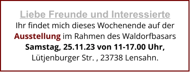 Liebe Freunde und Interessierte Ihr findet mich dieses Wochenende auf der Ausstellung im Rahmen des Waldorfbasars Samstag, 25.11.23 von 11-17.00 Uhr,  Lütjenburger Str. , 23738 Lensahn.